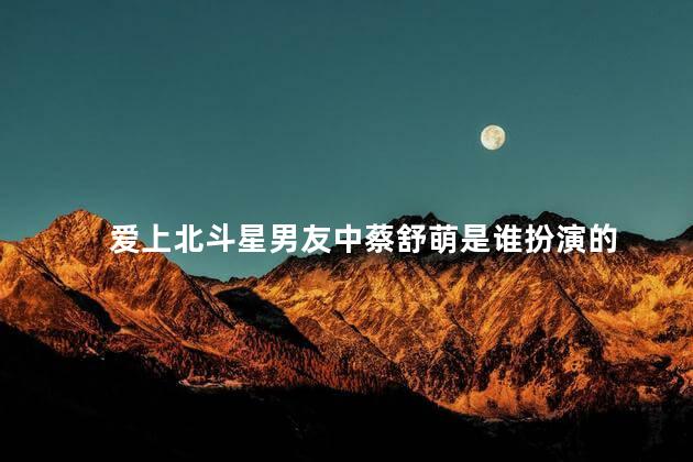 爱上北斗星男友中蔡舒萌是谁扮演的