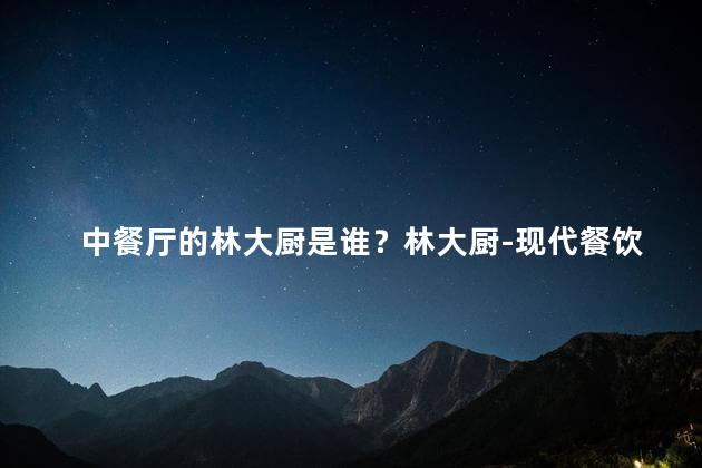 中餐厅的林大厨是谁？林大厨-现代餐饮界的传奇人物