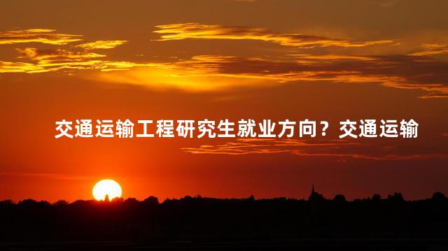 交通运输工程研究生就业方向？交通运输工程研究生的就业出路