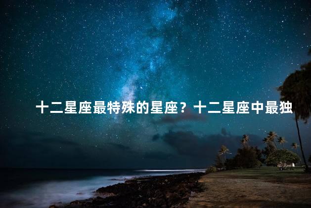 十二星座最特殊的星座？十二星座中最独特的星座排名