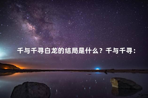 千与千寻白龙的结局是什么？千与千寻：白龙的最终命运
