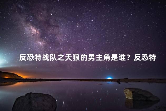 反恐特战队之天狼的男主角是谁？反恐特战队之天狼的男主角揭晓