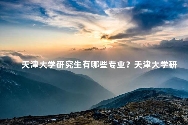 天津大学研究生有哪些专业？天津大学研究生专业一览