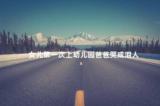 女儿第一次上幼儿园爸爸哭成泪人