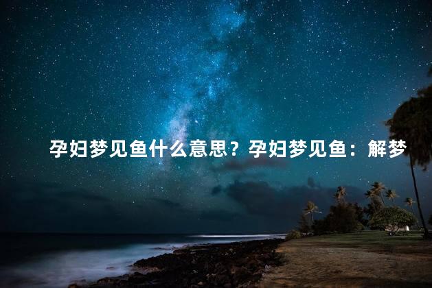 孕妇梦见鱼什么意思？孕妇梦见鱼：解梦分析及意义解读