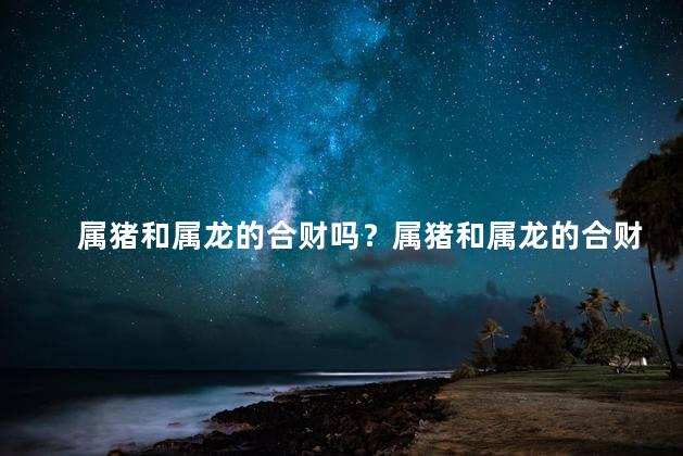 属猪和属龙的合财吗？属猪和属龙的合财大揭秘！