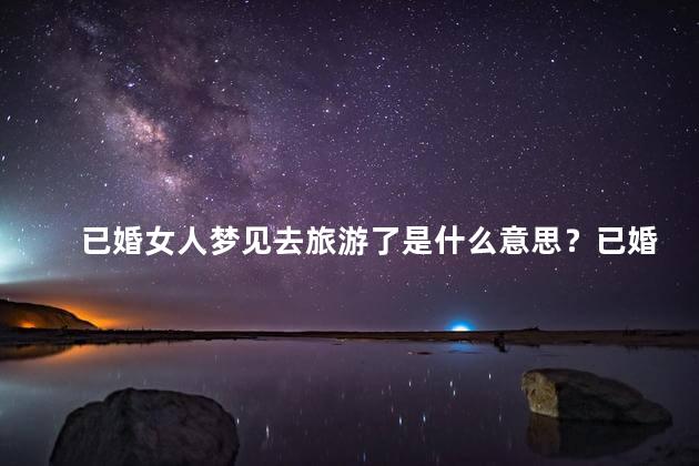已婚女人梦见去旅游了是什么意思？已婚女人梦见旅游,解读梦境寓意