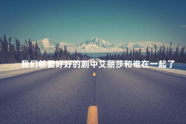 我们都要好好的剧中艾丽莎和谁在一起了？艾丽莎的新恋情：传媒业高富帅