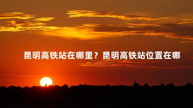 昆明高铁站在哪里？昆明高铁站位置在哪？