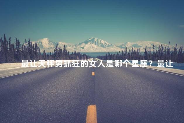 最让天秤男抓狂的女人是哪个星座？最让天秤男崩溃的星座女,你猜是谁