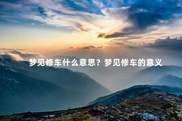 梦见修车什么意思？梦见修车的意义