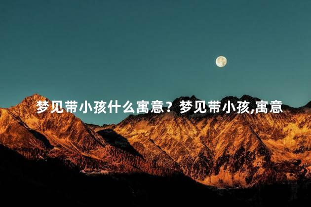 梦见带小孩什么寓意？梦见带小孩,寓意解读